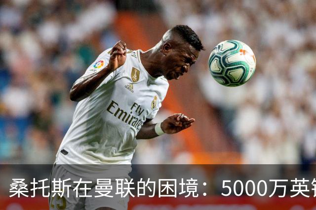 桑托斯在曼联的困境：5000万英镑转会后的失落经历